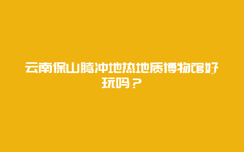 云南保山腾冲地热地质博物馆好玩吗？