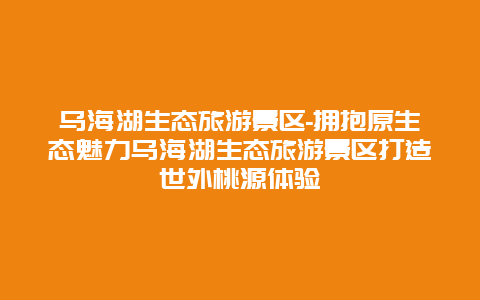 乌海湖生态旅游景区-拥抱原生态魅力乌海湖生态旅游景区打造世外桃源体验