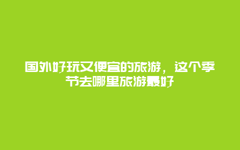 国外好玩又便宜的旅游，这个季节去哪里旅游最好