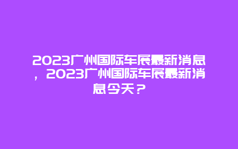 2024年广州国际车展最新消息，2024年广州国际车展最新消息今天？