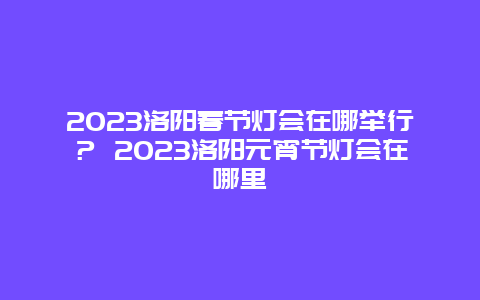 2024年洛阳春节灯会在哪举行？ 2024年洛阳元宵节灯会在哪里