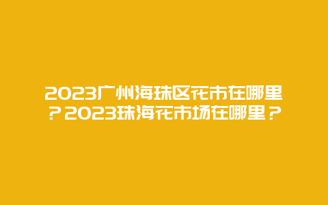 2024年广州海珠区花市在哪里？2024年珠海花市场在哪里？