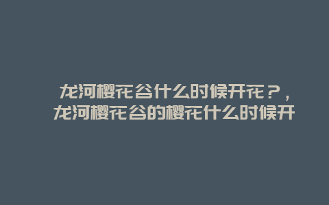 浔龙河樱花谷什么时候开花？，浔龙河樱花谷的樱花什么时候开