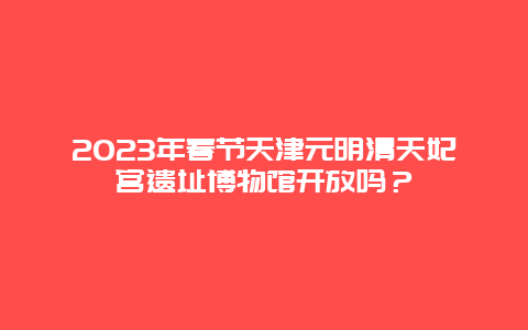 2024年春节天津元明清天妃宫遗址博物馆开放吗？