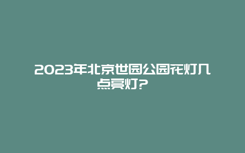 2024年北京世园公园花灯几点亮灯?