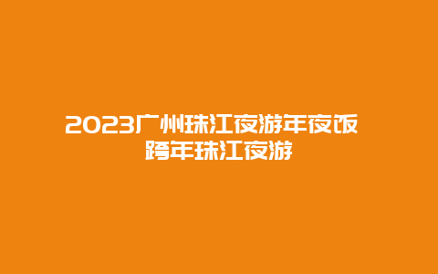 2024年广州珠江夜游年夜饭 跨年珠江夜游