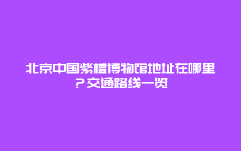 北京中国紫檀博物馆地址在哪里？交通路线一览