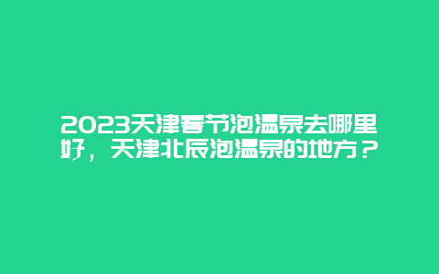 2024年天津春节泡温泉去哪里好，天津北辰泡温泉的地方？