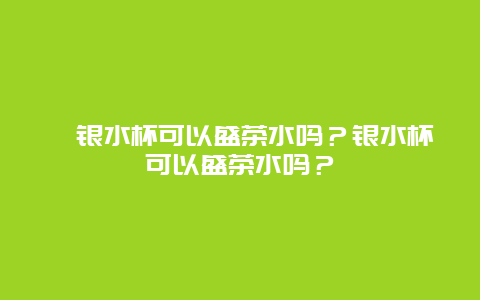 ﻿银水杯可以盛茶水吗？银水杯可以盛茶水吗？