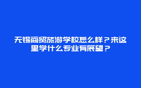 无锡商贸旅游学校怎么样？来这里学什么专业有展望？