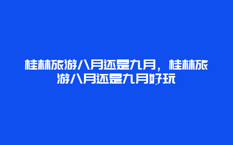 桂林旅游八月还是九月，桂林旅游八月还是九月好玩