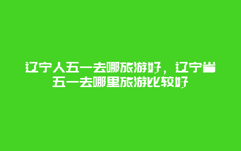 辽宁人五一去哪旅游好，辽宁省五一去哪里旅游比较好