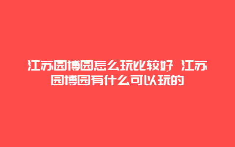 江苏园博园怎么玩比较好 江苏园博园有什么可以玩的