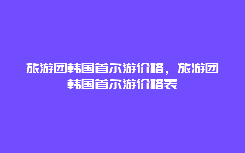 旅游团韩国首尔游价格，旅游团韩国首尔游价格表