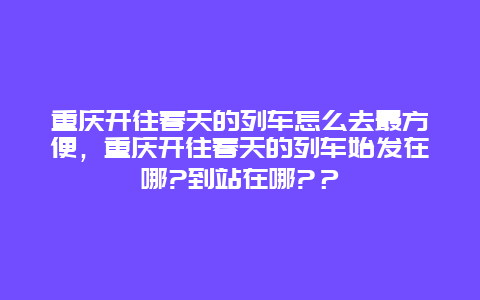 重庆开往春天的列车怎么去最方便，重庆开往春天的列车始发在哪?到站在哪?？