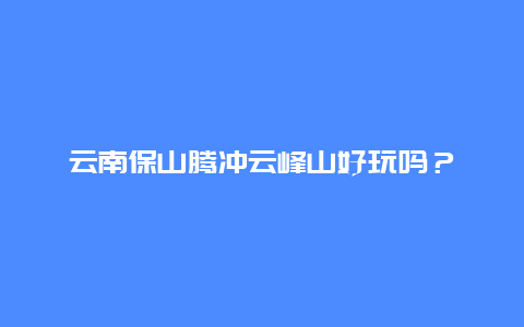 云南保山腾冲云峰山好玩吗？