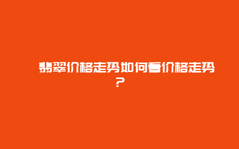 ﻿翡翠价格走势如何看价格走势？