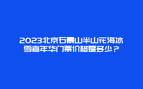 2024年北京石景山半山花海冰雪嘉年华门票价格是多少？