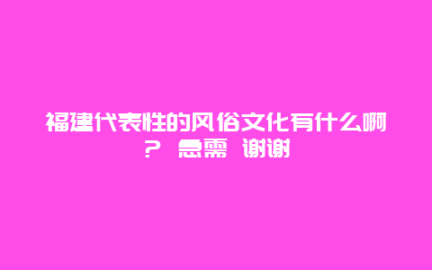 福建代表性的风俗文化有什么啊？ 急需 谢谢