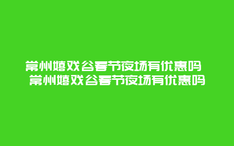 常州嬉戏谷春节夜场有优惠吗 常州嬉戏谷春节夜场有优惠吗