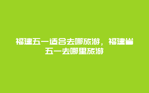 福建五一适合去哪旅游，福建省五一去哪里旅游