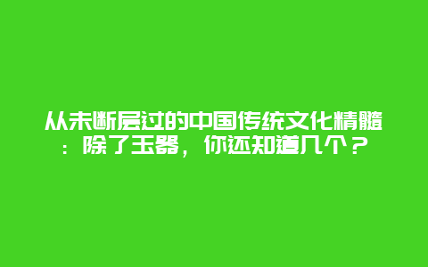 从未断层过的中国传统文化精髓：除了玉器，你还知道几个？