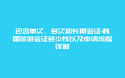 包含单次、多次和长期签证-韩国旅游签证多少钱以及申请流程详解