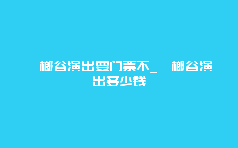 槟榔谷演出要门票不_槟榔谷演出多少钱