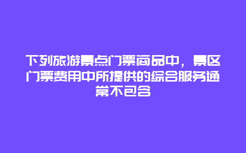 下列旅游景点门票商品中，景区门票费用中所提供的综合服务通常不包含