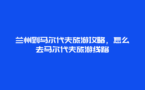 兰州到马尔代夫旅游攻略，怎么去马尔代夫旅游线路