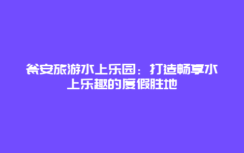 瓮安旅游水上乐园：打造畅享水上乐趣的度假胜地