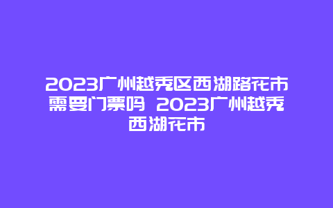 2024年广州越秀区西湖路花市需要门票吗 2024年广州越秀西湖花市