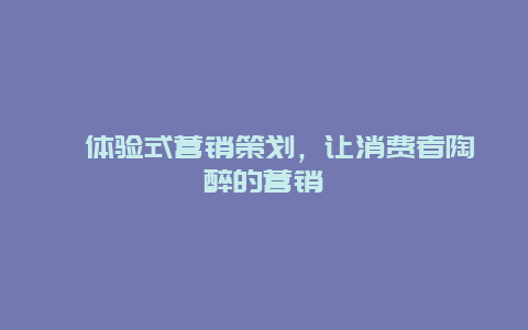 ﻿体验式营销策划，让消费者陶醉的营销