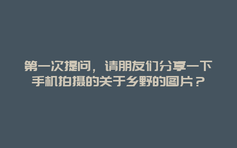 第一次提问，请朋友们分享一下手机拍摄的关于乡野的图片？