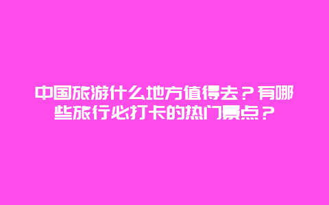 中国旅游什么地方值得去？有哪些旅行必打卡的热门景点？