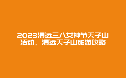 2024清远三八女神节天子山活动，清远天子山旅游攻略