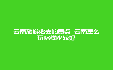 云南旅游必去的景点 云南怎么玩路线比较好