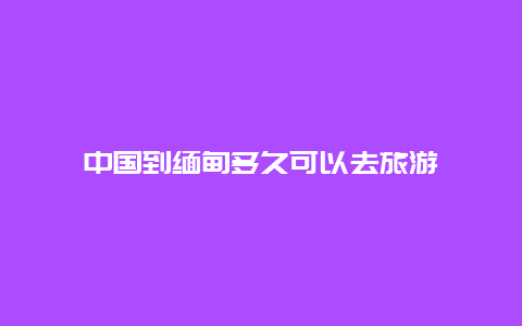 中国到缅甸多久可以去旅游