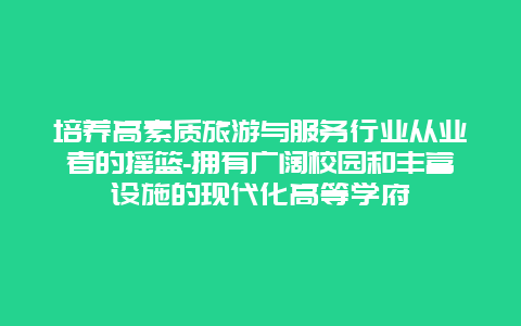 培养高素质旅游与服务行业从业者的摇篮-拥有广阔校园和丰富设施的现代化高等学府