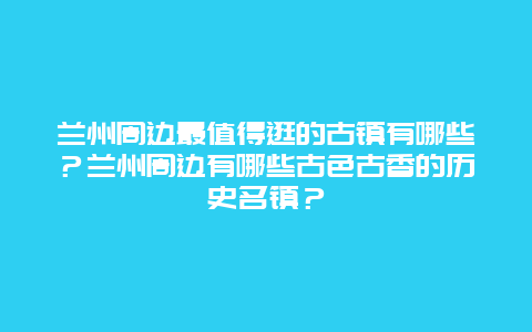 兰州周边最值得逛的古镇有哪些？兰州周边有哪些古色古香的历史名镇？