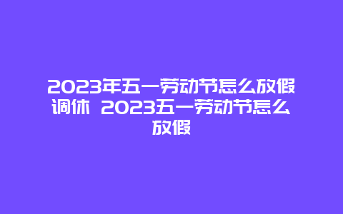 2024年五一劳动节怎么放假调休 2024五一劳动节怎么放假