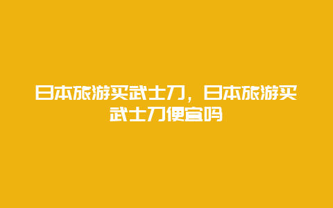 日本旅游买武士刀，日本旅游买武士刀便宜吗