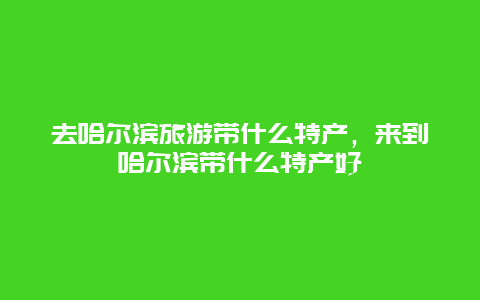 去哈尔滨旅游带什么特产，来到哈尔滨带什么特产好