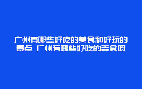 广州有哪些好吃的美食和好玩的景点 广州有哪些好吃的美食呀