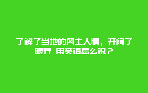 了解了当地的风土人情，开阔了眼界 用英语怎么说？