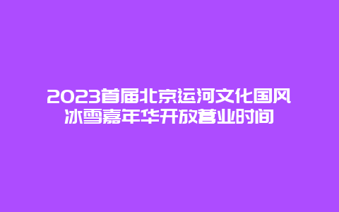 2024年首届北京运河文化国风冰雪嘉年华开放营业时间