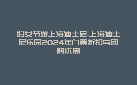 妇女节游上海迪士尼-上海迪士尼乐园2024年门票折扣与团购优惠