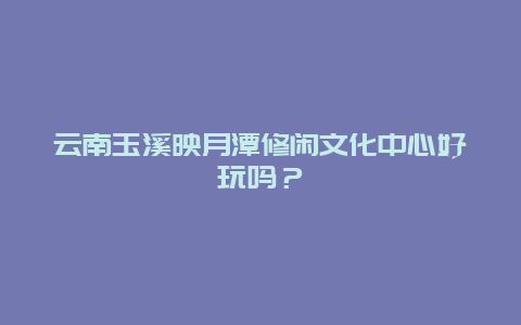 云南玉溪映月潭修闲文化中心好玩吗？