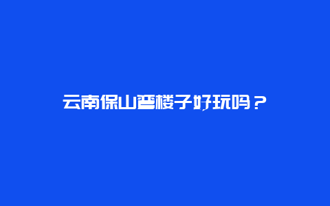 云南保山弯楼子好玩吗？