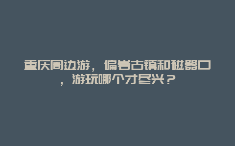 重庆周边游，偏岩古镇和磁器口，游玩哪个才尽兴？